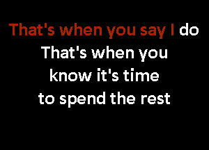 That's when you say I do
That's when you

know it's time
to spend the rest