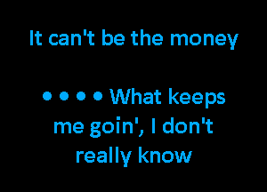 It can't be the money

0 0 0 0 What keeps
me goin', I don't
really know