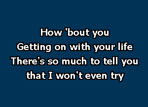 How 'bout you
Getting on with your life

There's so much to tell you
that I won't even try