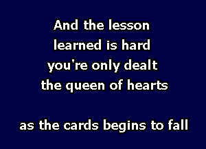 And the lesson
learned is hard
you're only dealt
the queen of hearts

as the cards begins to fall