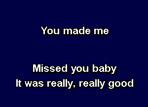 You made me

Missed you baby
It was really, really good