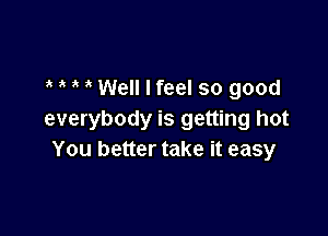 3 Well I feel so good

everybody is getting hot
You better take it easy