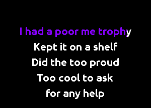 I had a poor me trophy
Kept it on a shelf

Did the too proud
Too cool to ask
For any help