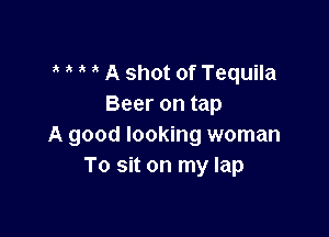 A shot of Tequila
Beer on tap

A good looking woman
To sit on my lap