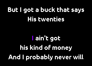 But I got a buck that says
His twenties

I ain't got
his kind of money
And I probably never will