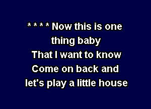 ' Now this is one
thing baby

That I want to know
Come on back and
let's play a little house