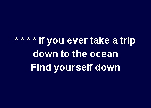 a ,t ,t ix If you ever take a trip

down to the ocean
Find yourself down
