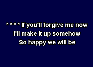 , If you'll forgive me now

I'll make it up somehow
So happy we will be