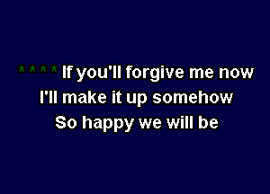 If you'll forgive me now

I'll make it up somehow
So happy we will be