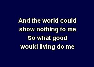And the world could
show nothing to me

So what good
would living do me