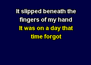It slipped beneath the
fingers of my hand
It was on a day that

time forgot
