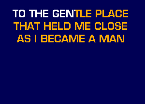 TO THE GENTLE PLACE
THAT HELD ME CLOSE
AS I BECAME A MAN