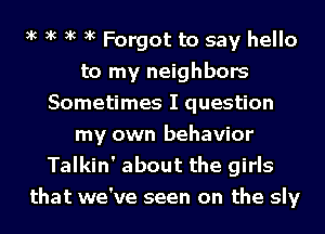 tk tk tk tk Forgot to say hello
to my neighbors
Sometimes I question
my own behavior
Talkin' about the girls
that we've seen on the sly