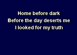 Home before dark
Before the day deserts me

I looked for my truth