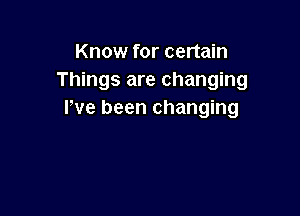 Know for certain
Things are changing

I've been changing