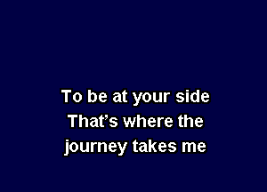 To be at your side
Thafs where the
journey takes me