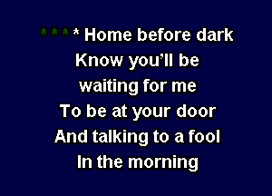 Home before dark
Know yowll be
waiting for me

To be at your door
And talking to a fool
In the morning