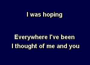 I was hoping

Everywhere I've been
I thought of me and you