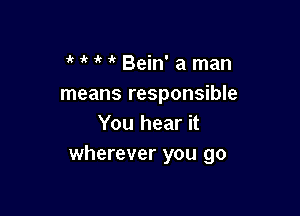  1k i? Bein' a man
means responsible

You hear it
wherever you go