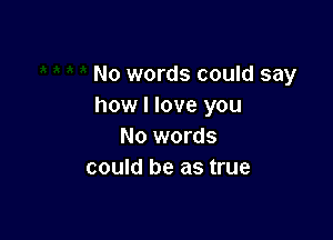 No words could say
how I love you

No words
could be as true