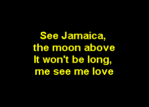 See Jamaica,
the moon above

It won't be long,
me see me love