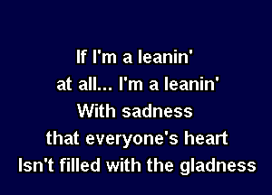 If I'm a leanin'
at all... I'm a leanin'

With sadness
that everyone's heart
Isn't filled with the gladness