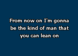 From now on I'm gonna

be the kind of man that
you can lean on