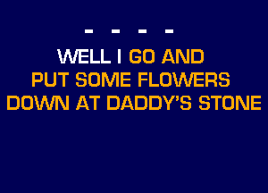WELL I GO AND
PUT SOME FLOWERS
DOWN AT DADDY'S STONE