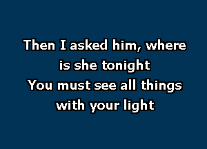 Then I asked him, where
is she tonight

You must see all things
with your light
