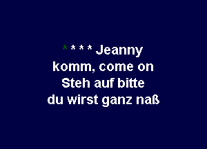 1k Jeanny
komm, come on

Steh auf bitte
du wirst ganz naB