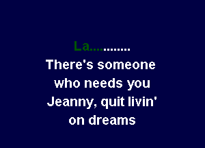 There's someone

who needs you
Jeanny, quit livin'
on dreams