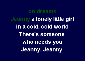 a lonely little girl
in a cold, cold world

There's someone
who needs you
Jeanny, Jeanny