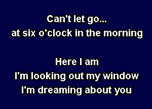 Can't let go...
at six o'clock in the morning

Here I am
I'm looking out my window
I'm dreaming about you