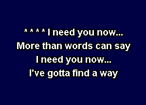 ? ? i I need you now...
More than words can say

I need you now...
I've gotta find a way