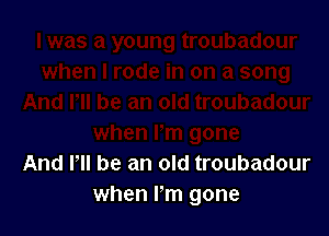 And PM he an old troubadour
when Fm gone