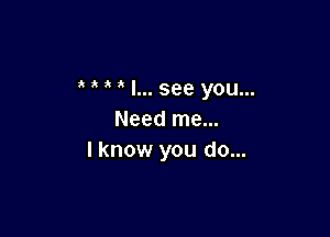  I... see you...

Need me...
I know you do...