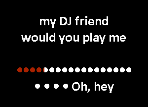 my DJ friend
would you play me

OOOOOOOOOOOOOOOOOO

00000h,hey