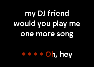 my DJ friend
would you play me

one more song

00000h,hey