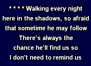 t t t t Walking every night
here in the shadows, so afraid
that sometime he may follow
There,s always the
chance he, find us so
I dth need to remind us