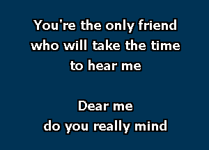 You're the only friend
who will take the time
to hear me

Dear me

do you really mind