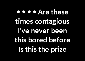 0 0 o 0 Are these
times contagious

I've never been
this bored before
Is this the prize