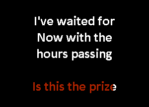 I've waited for
Now with the

hours passing

Is this the prize