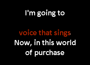 I'm going to

voice that sings
Now, in this world
of purchase