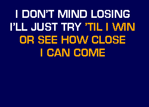 I DON'T MIND LOSING
I'LL JUST TRY 'TIL I ININ
0R SEE HOW CLOSE
I CAN COME