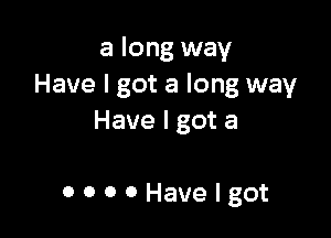 a long way
Have I got a long way

Have I got a

OOOOHavelgot