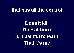 that has all the control

Does it kill
Does it burn
Is it painful to learn
That it's me