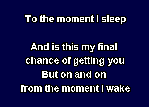 To the moment I sleep

And is this my final

chance of getting you
But on and on
from the moment I wake