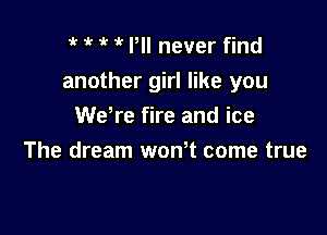 1 Pll never find
another girl like you
We're fire and ice

The dream wonT come true