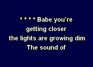 'k 1' ' Babe yowre
getting closer

the lights are growing dim
The sound of
