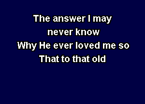 The answer I may
never know
Why He ever loved me so

That to that old
